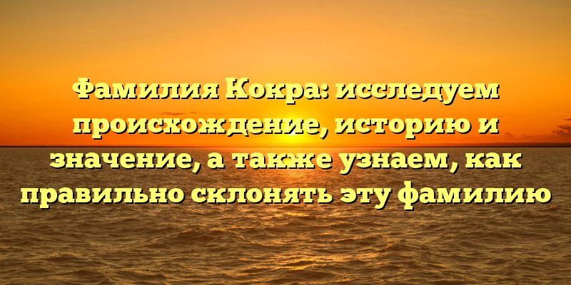 Фамилия Кокра: исследуем происхождение, историю и значение, а также узнаем, как правильно склонять эту фамилию