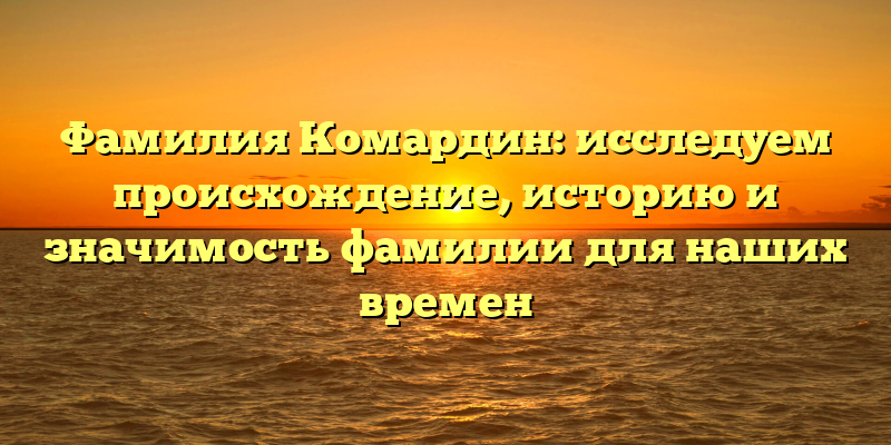 Фамилия Комардин: исследуем происхождение, историю и значимость фамилии для наших времен