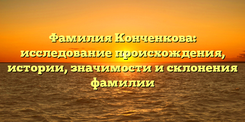 Фамилия Конченкова: исследование происхождения, истории, значимости и склонения фамилии