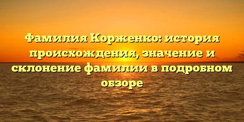 Фамилия Корженко: история происхождения, значение и склонение фамилии в подробном обзоре