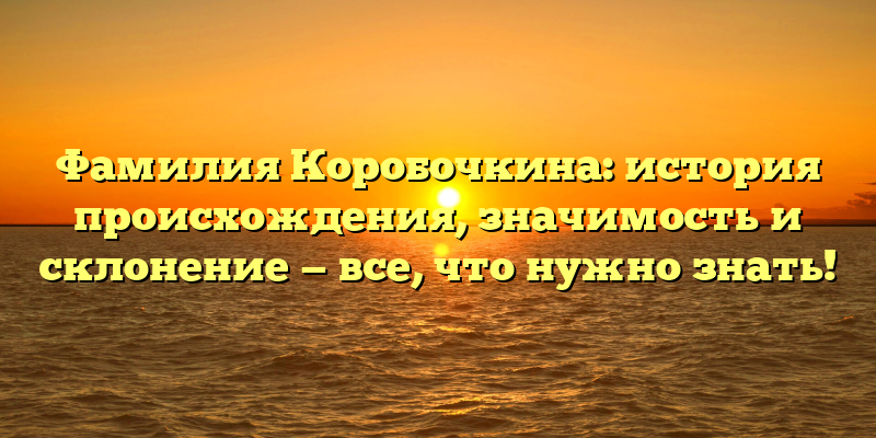 Фамилия Коробочкина: история происхождения, значимость и склонение — все, что нужно знать!