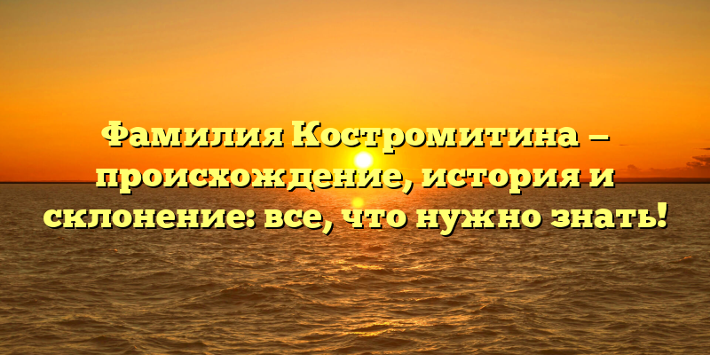 Фамилия Костромитина — происхождение, история и склонение: все, что нужно знать!