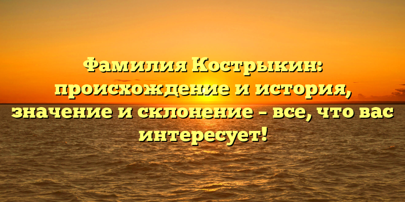 Фамилия Кострыкин: происхождение и история, значение и склонение – все, что вас интересует!