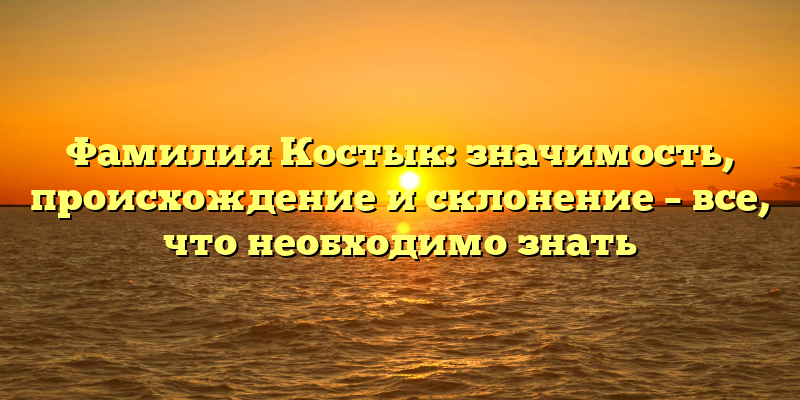 Фамилия Костык: значимость, происхождение и склонение – все, что необходимо знать