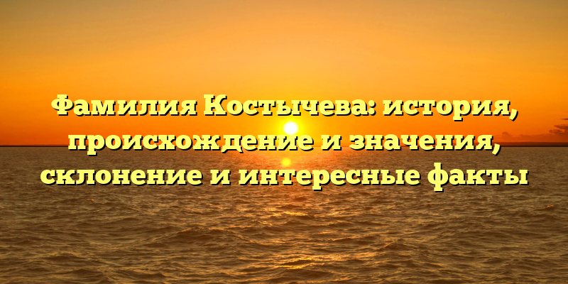 Фамилия Костычева: история, происхождение и значения, склонение и интересные факты