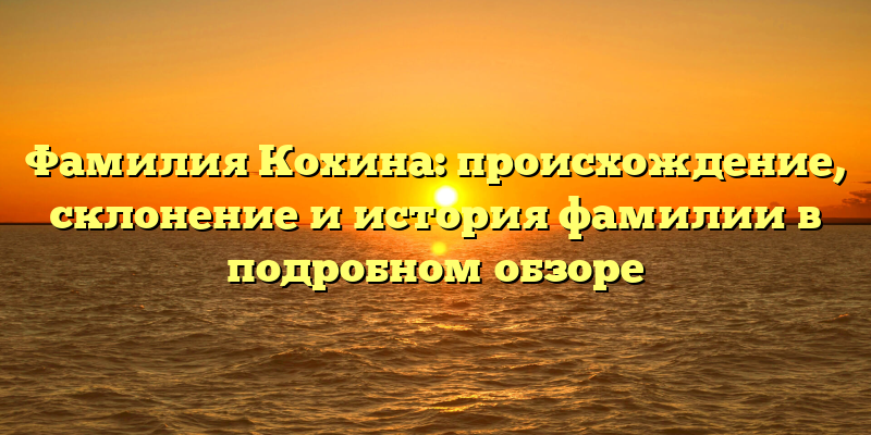 Фамилия Кохина: происхождение, склонение и история фамилии в подробном обзоре