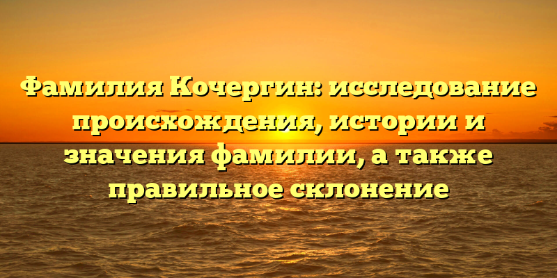 Фамилия Кочергин: исследование происхождения, истории и значения фамилии, а также правильное склонение