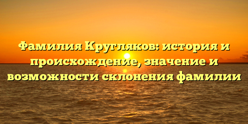 Фамилия Кругляков: история и происхождение, значение и возможности склонения фамилии