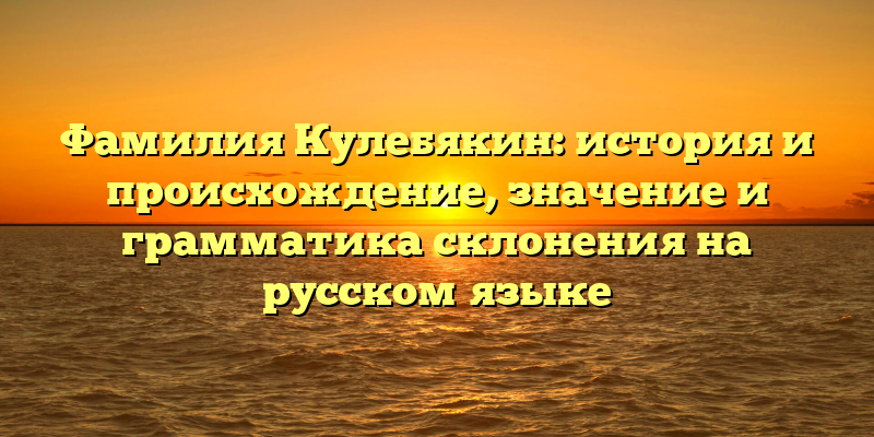 Фамилия Кулебякин: история и происхождение, значение и грамматика склонения на русском языке