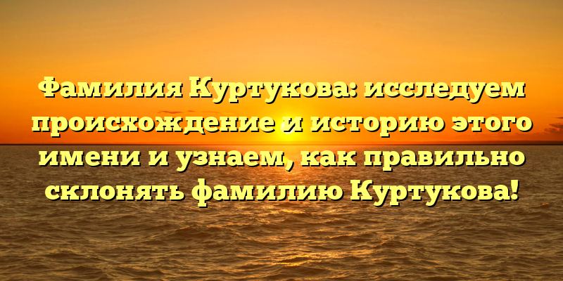 Фамилия Куртукова: исследуем происхождение и историю этого имени и узнаем, как правильно склонять фамилию Куртукова!