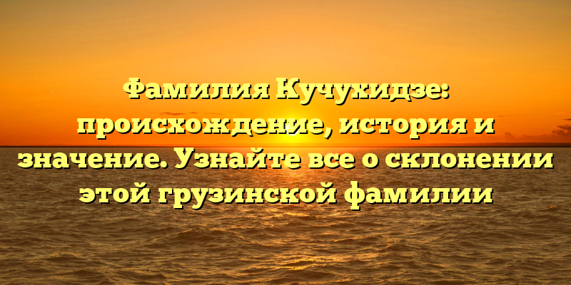 Фамилия Кучухидзе: происхождение, история и значение. Узнайте все о склонении этой грузинской фамилии