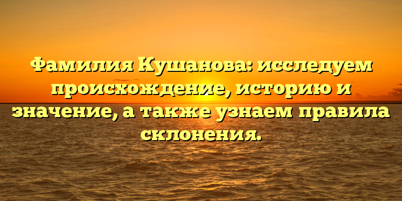 Фамилия Кушанова: исследуем происхождение, историю и значение, а также узнаем правила склонения.