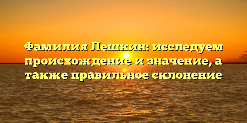 Фамилия Лешкин: исследуем происхождение и значение, а также правильное склонение