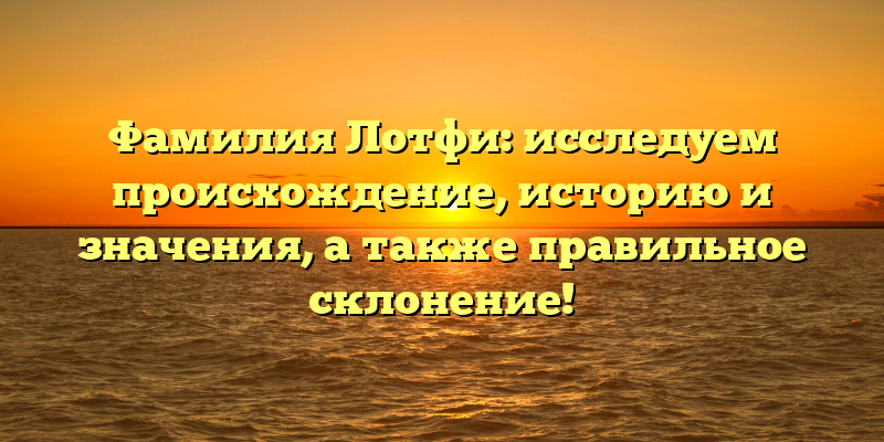 Фамилия Лотфи: исследуем происхождение, историю и значения, а также правильное склонение!