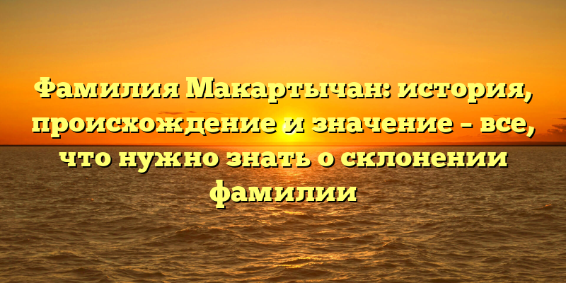 Фамилия Макартычан: история, происхождение и значение – все, что нужно знать о склонении фамилии