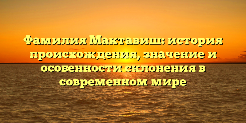 Фамилия Мактавиш: история происхождения, значение и особенности склонения в современном мире