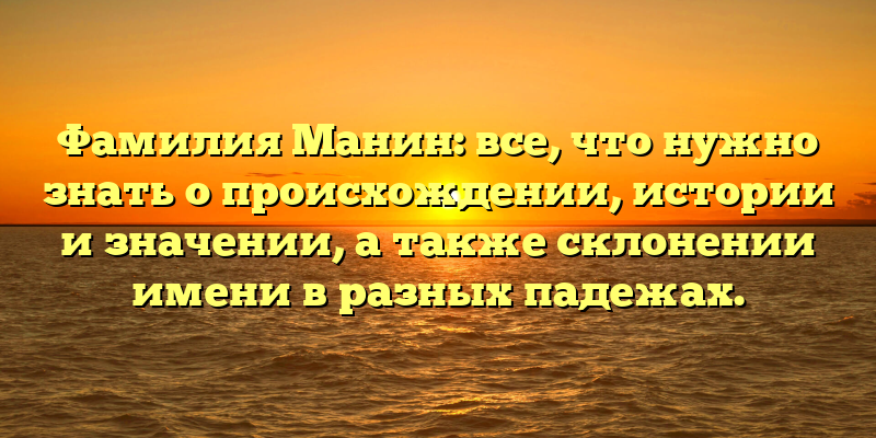 Фамилия Манин: все, что нужно знать о происхождении, истории и значении, а также склонении имени в разных падежах.