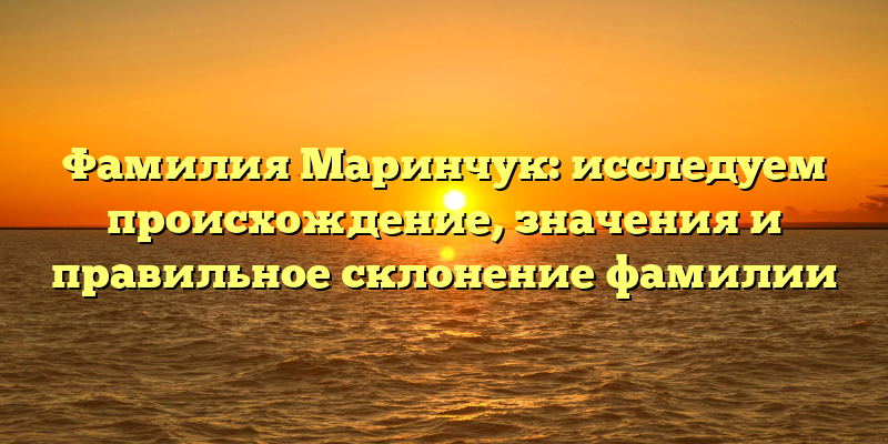 Фамилия Маринчук: исследуем происхождение, значения и правильное склонение фамилии