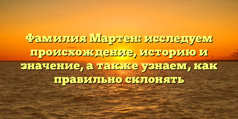 Фамилия Мартен: исследуем происхождение, историю и значение, а также узнаем, как правильно склонять