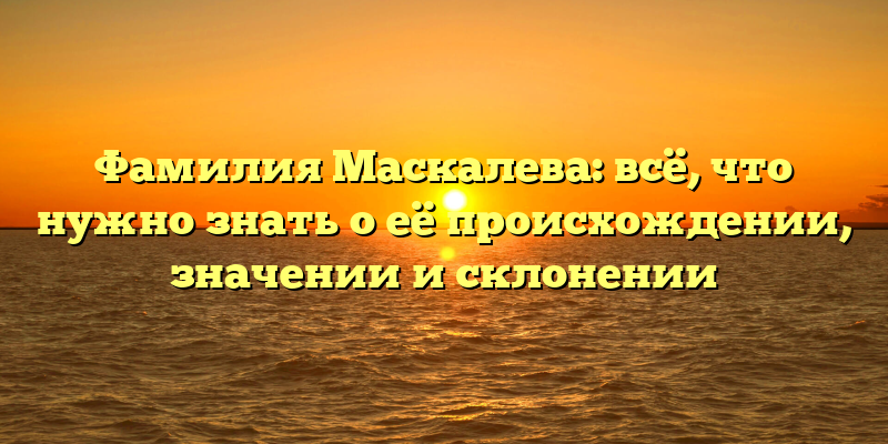 Фамилия Маскалева: всё, что нужно знать о её происхождении, значении и склонении