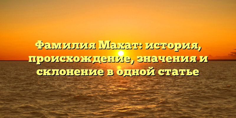 Фамилия Махат: история, происхождение, значения и склонение в одной статье