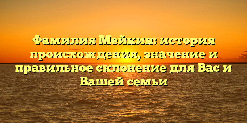 Фамилия Мейкин: история происхождения, значение и правильное склонение для Вас и Вашей семьи