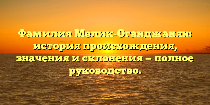 Фамилия Мелик-Оганджанян: история происхождения, значения и склонения — полное руководство.