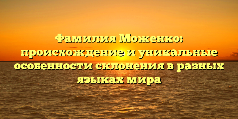 Фамилия Моженко: происхождение и уникальные особенности склонения в разных языках мира