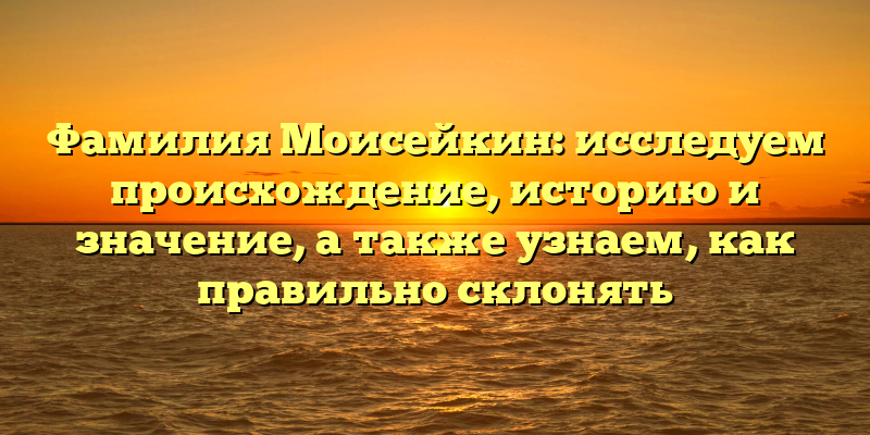 Фамилия Моисейкин: исследуем происхождение, историю и значение, а также узнаем, как правильно склонять