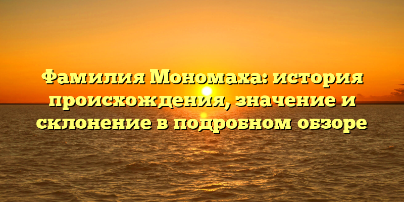 Фамилия Мономаха: история происхождения, значение и склонение в подробном обзоре