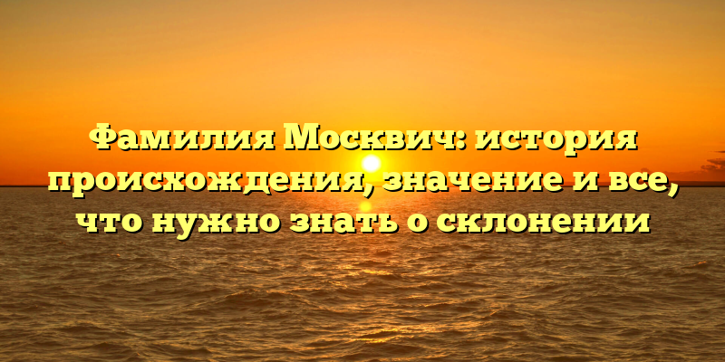 Фамилия Москвич: история происхождения, значение и все, что нужно знать о склонении