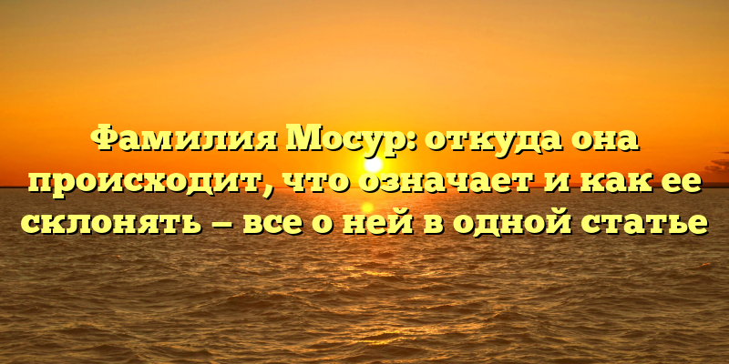 Фамилия Мосур: откуда она происходит, что означает и как ее склонять — все о ней в одной статье