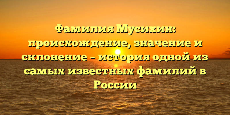 Фамилия Мусихин: происхождение, значение и склонение – история одной из самых известных фамилий в России