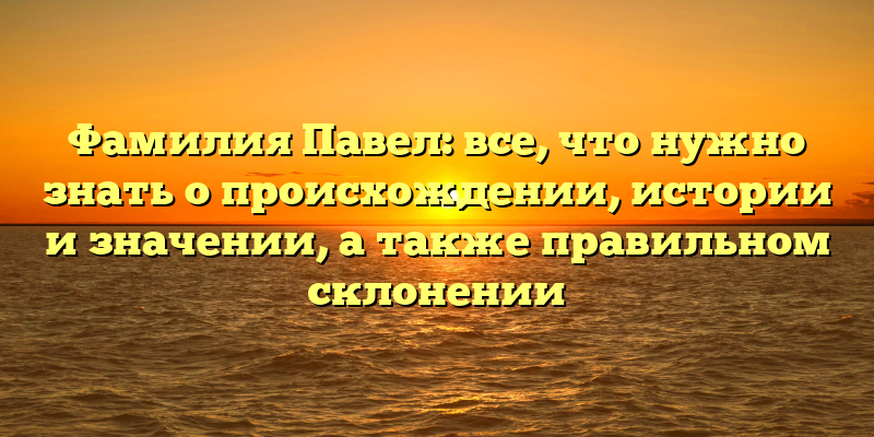 Фамилия Павел: все, что нужно знать о происхождении, истории и значении, а также правильном склонении