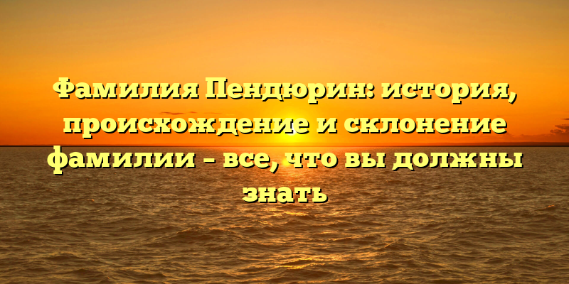 Фамилия Пендюрин: история, происхождение и склонение фамилии – все, что вы должны знать