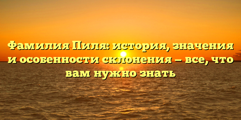 Фамилия Пиля: история, значения и особенности склонения — все, что вам нужно знать