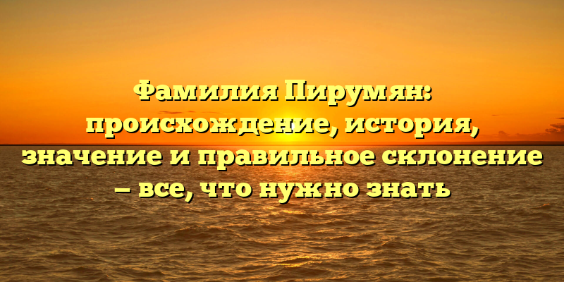 Фамилия Пирумян: происхождение, история, значение и правильное склонение — все, что нужно знать