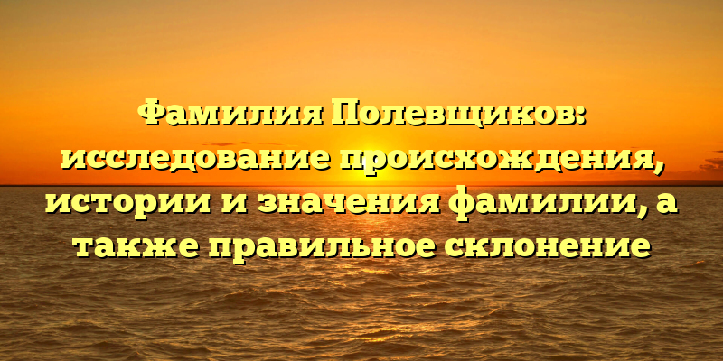 Фамилия Полевщиков: исследование происхождения, истории и значения фамилии, а также правильное склонение