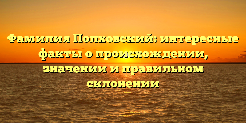 Фамилия Полховский: интересные факты о происхождении, значении и правильном склонении