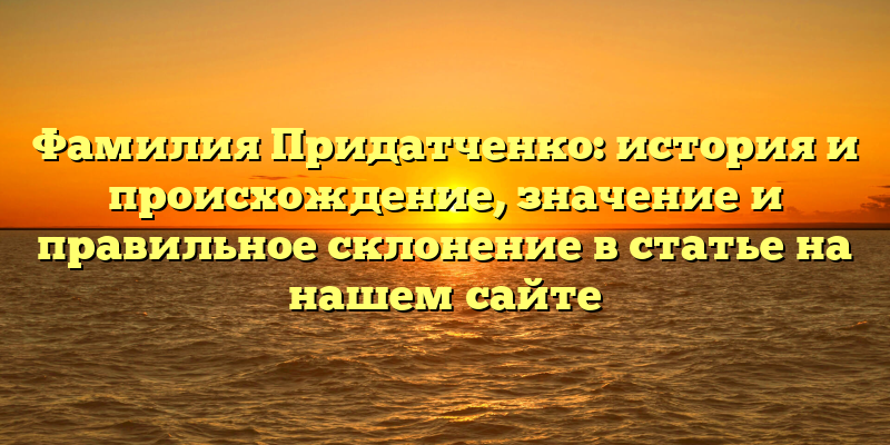 Фамилия Придатченко: история и происхождение, значение и правильное склонение в статье на нашем сайте