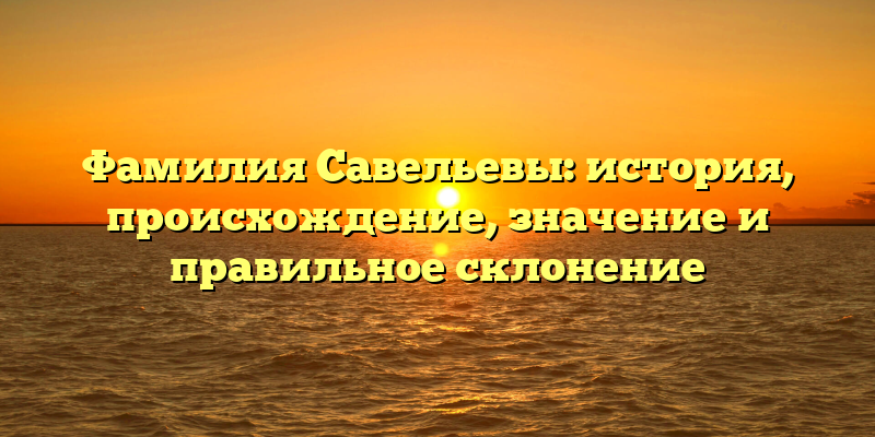 Фамилия Савельевы: история, происхождение, значение и правильное склонение