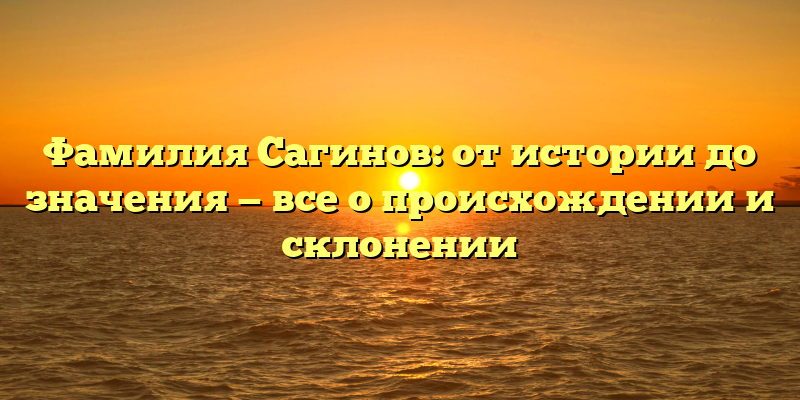 Фамилия Сагинов: от истории до значения — все о происхождении и склонении