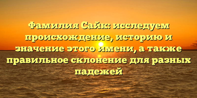 Фамилия Сайк: исследуем происхождение, историю и значение этого имени, а также правильное склонение для разных падежей