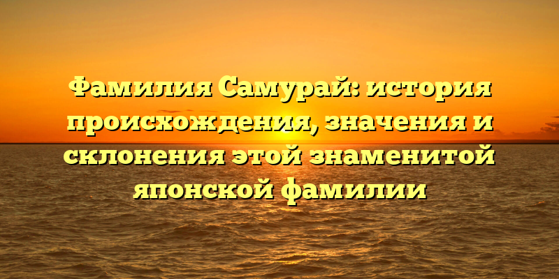 Фамилия Самурай: история происхождения, значения и склонения этой знаменитой японской фамилии