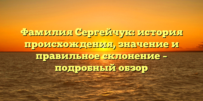 Фамилия Сергейчук: история происхождения, значение и правильное склонение – подробный обзор