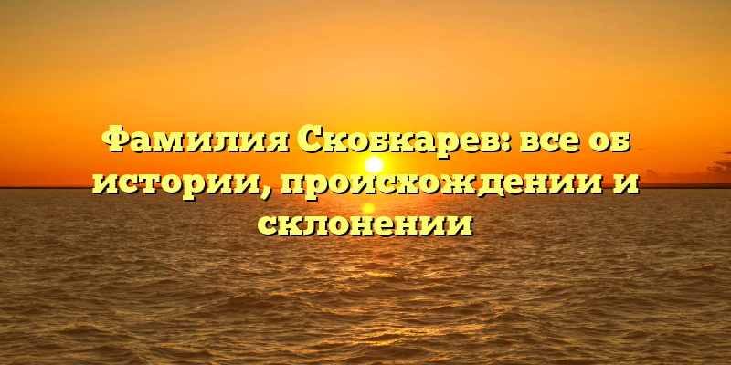 Фамилия Скобкарев: все об истории, происхождении и склонении