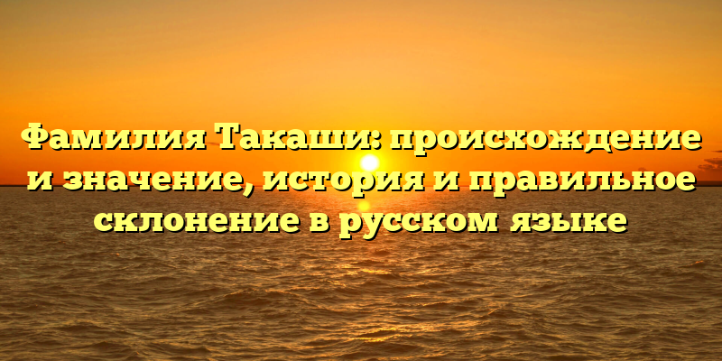 Фамилия Такаши: происхождение и значение, история и правильное склонение в русском языке