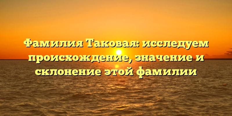 Фамилия Таковая: исследуем происхождение, значение и склонение этой фамилии