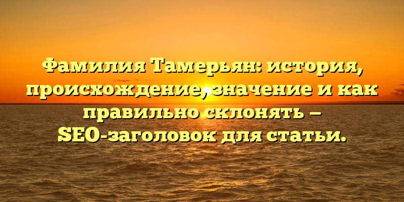 Фамилия Тамерьян: история, происхождение, значение и как правильно склонять — SEO-заголовок для статьи.