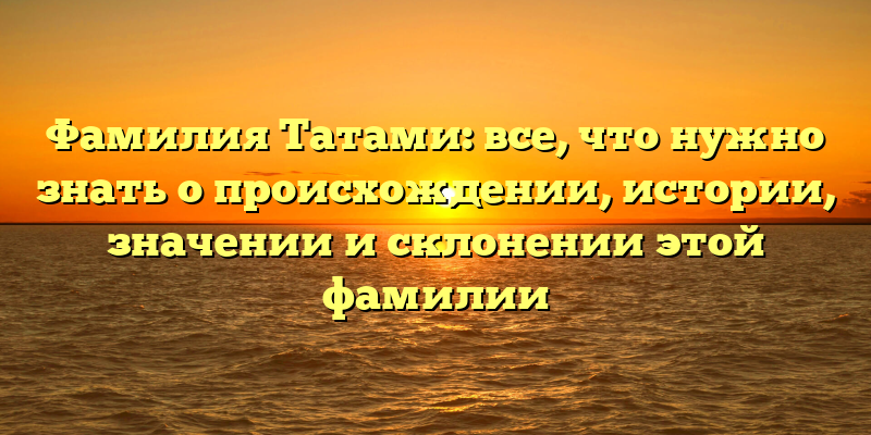 Фамилия Татами: все, что нужно знать о происхождении, истории, значении и склонении этой фамилии